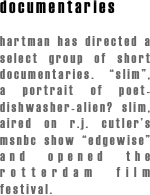 documentaries

hartman has directed a select group of short documentaries. “slim”, a portrait of poet-dishwasher-alien? slim, aired on r.j. cutler’s msnbc show “edgewise” and opened the rotterdam film festival.